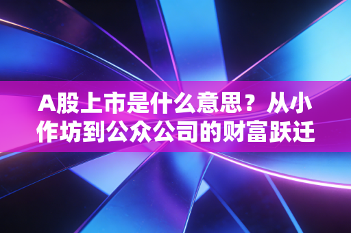 A股上市是什么意思?从小作坊到公众公司的财富跃迁与残酷成人礼