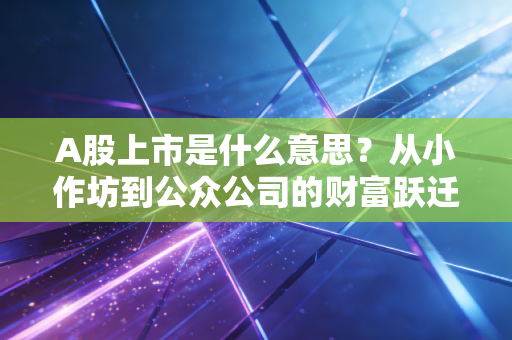 A股上市是什么意思？从小作坊到公众公司的财富跃迁与残酷成人礼