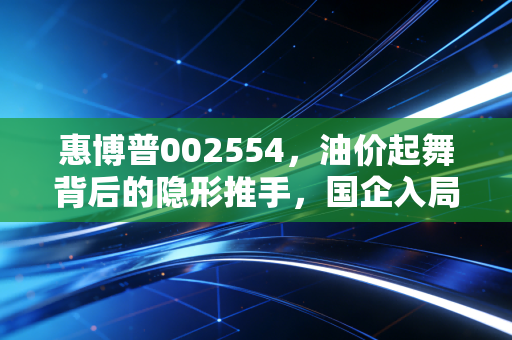 惠博普002554，油价起舞背后的隐形推手，国企入局能否重塑油服新格局？
