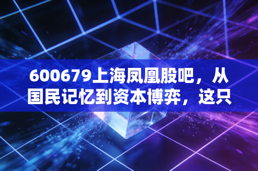 600679上海凤凰股吧，从国民记忆到资本博弈，这只老字号还能飞起来吗？