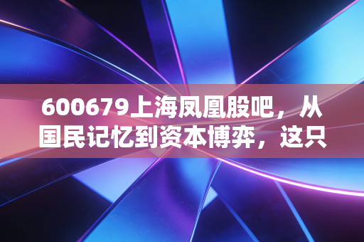 600679上海凤凰股吧，从国民记忆到资本博弈，这只老字号还能飞起来吗？