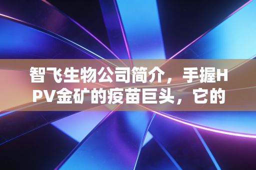 智飞生物公司简介,手握HPV金矿的疫苗巨头,它的护城河到底有多深?