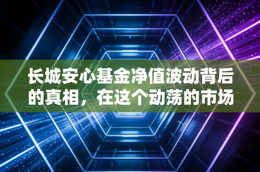 长城安心基金净值波动背后的真相,在这个动荡的市场里,我们真的能安心吗?