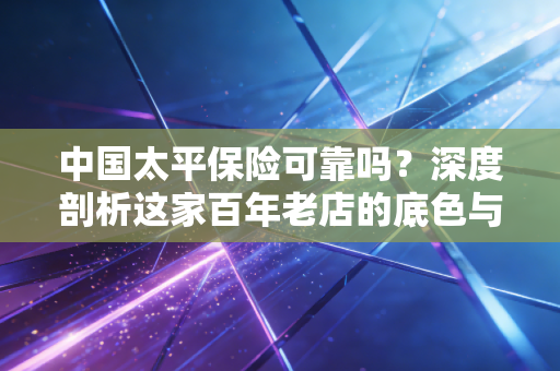 中国太平保险可靠吗？深度剖析这家百年老店的底色与成色