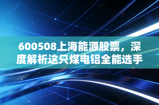 600508上海能源股票,深度解析这只煤电铝全能选手,是时候上车了吗?