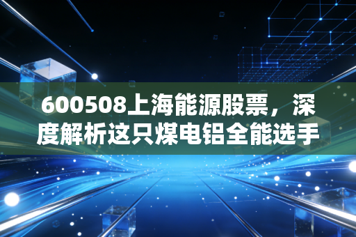 600508上海能源股票，深度解析这只煤电铝全能选手，是时候上车了吗？