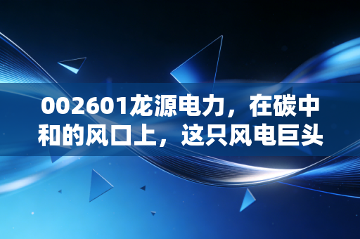 002601龙源电力，在碳中和的风口上，这只风电巨头是稳健的压舱石还是慢吞吞的乌龟？