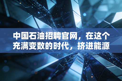 中国石油招聘官网，在这个充满变数的时代，挤进能源巨头的铁饭碗到底值不值？