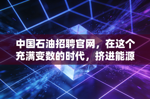 中国石油招聘官网，在这个充满变数的时代，挤进能源巨头的铁饭碗到底值不值？