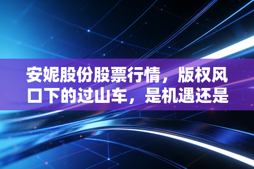 安妮股份股票行情，版权风口下的过山车，是机遇还是深坑？
