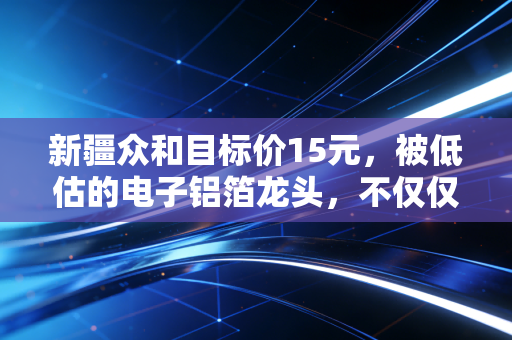 新疆众和目标价15元，被低估的电子铝箔龙头，不仅仅是卖铝的