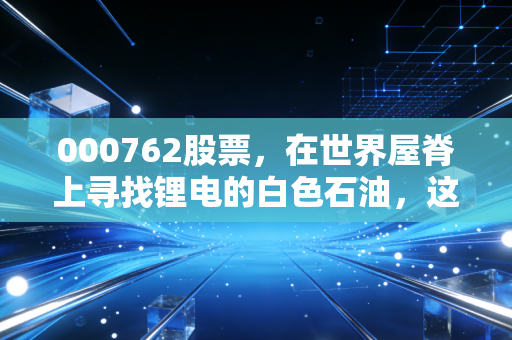 000762股票,在世界屋脊上寻找锂电的白色石油,这只股还能飞多高?