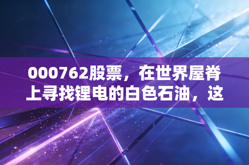 000762股票，在世界屋脊上寻找锂电的白色石油，这只股还能飞多高？
