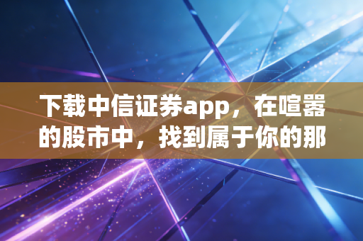 下载中信证券app,在喧嚣的股市中,找到属于你的那把屠龙刀