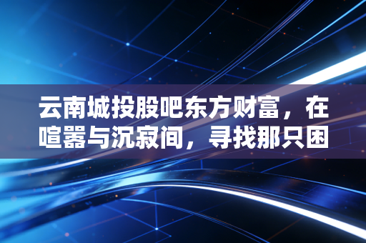 云南城投股吧东方财富，在喧嚣与沉寂间，寻找那只困境反转的独角兽