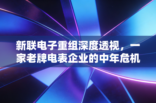 新联电子重组深度透视，一家老牌电表企业的中年危机与资本市场的爱恨情仇