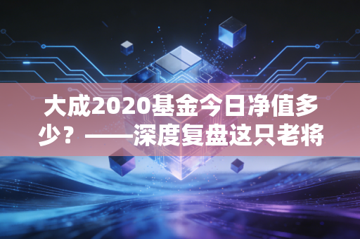 大成2020基金今日净值多少？——深度复盘这只老将的沉浮与未来投资启示