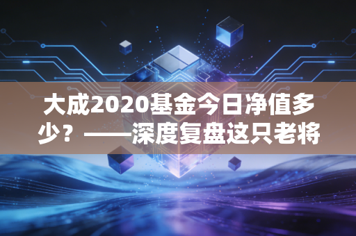 大成2020基金今日净值多少？——深度复盘这只老将的沉浮与未来投资启示
