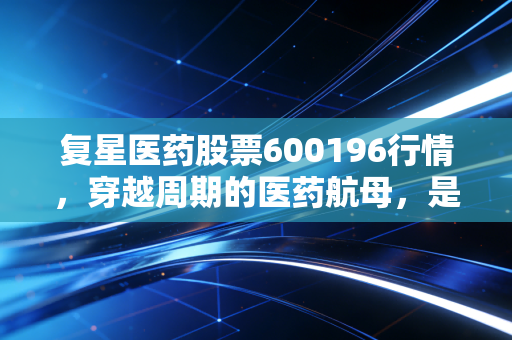 复星医药股票600196行情，穿越周期的医药航母，是价值洼地还是估值陷阱？