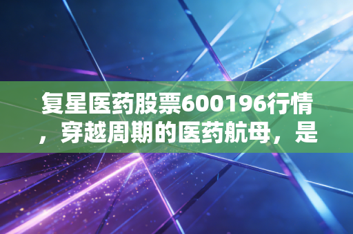 复星医药股票600196行情，穿越周期的医药航母，是价值洼地还是估值陷阱？