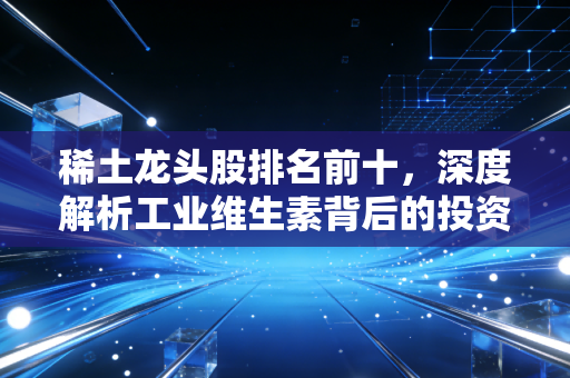 稀土龙头股排名前十，深度解析工业维生素背后的投资逻辑与未来机遇