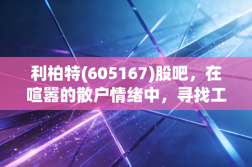 利柏特(605167)股吧，在喧嚣的散户情绪中，寻找工业模块化的真实价值