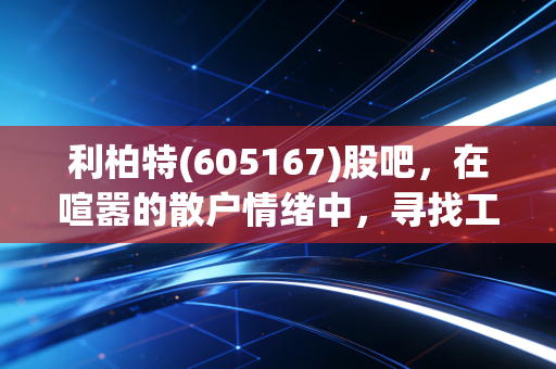 利柏特(605167)股吧,在喧嚣的散户情绪中,寻找工业模块化的真实价值