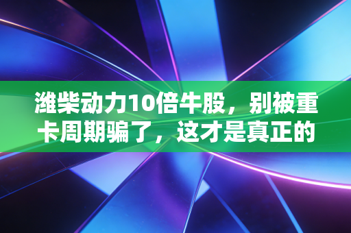 潍柴动力10倍牛股，别被重卡周期骗了，这才是真正的制造业核心资产