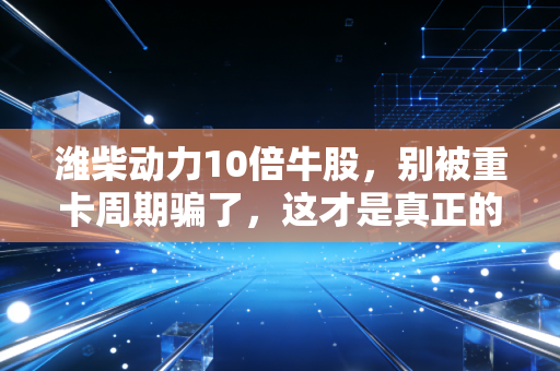 潍柴动力10倍牛股，别被重卡周期骗了，这才是真正的制造业核心资产