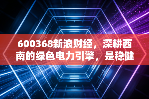 600368新浪财经，深耕西南的绿色电力引擎，是稳健的避风港还是被低估的潜力股？