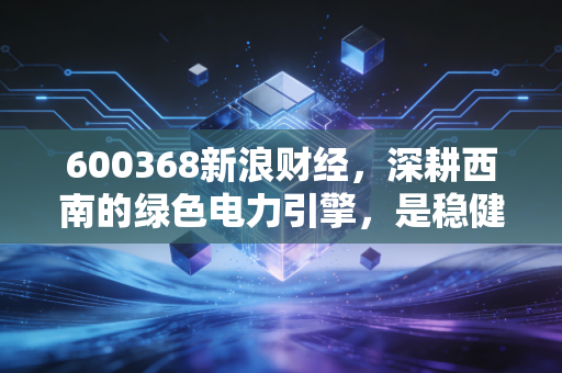 600368新浪财经，深耕西南的绿色电力引擎，是稳健的避风港还是被低估的潜力股？