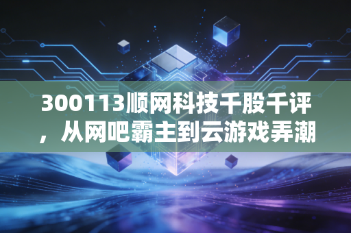 300113顺网科技千股千评，从网吧霸主到云游戏弄潮儿，这只老牌科技股还能打吗？