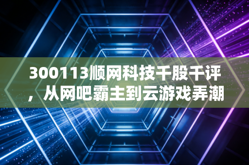 300113顺网科技千股千评，从网吧霸主到云游戏弄潮儿，这只老牌科技股还能打吗？