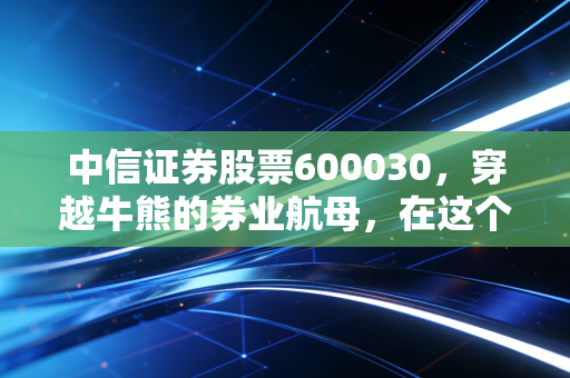中信证券股票600030,穿越牛熊的券业航母,在这个时代还能带我们飞多远?