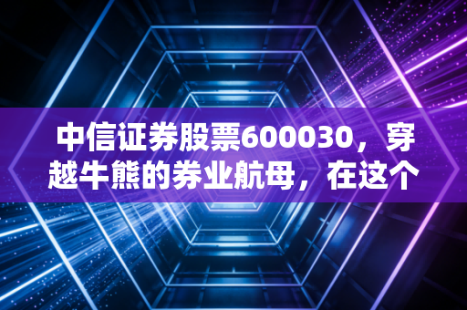 中信证券股票600030,穿越牛熊的券业航母,在这个时代还能带我们飞多远?