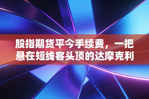 股指期货平今手续费，一把悬在短线客头顶的达摩克利斯之剑，还是市场的体温计？
