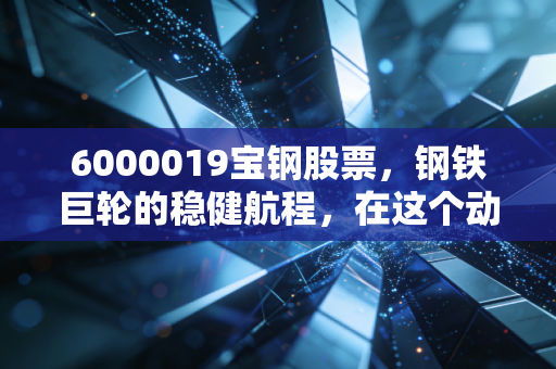 6000019宝钢股票,钢铁巨轮的稳健航程,在这个动荡时代它还能给我们带来什么?