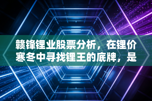 赣锋锂业股票分析,在锂价寒冬中寻找锂王的底牌,是机会还是陷阱?