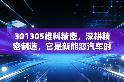 301305维科精密，深耕精密制造，它是新能源汽车时代的隐形冠军吗？