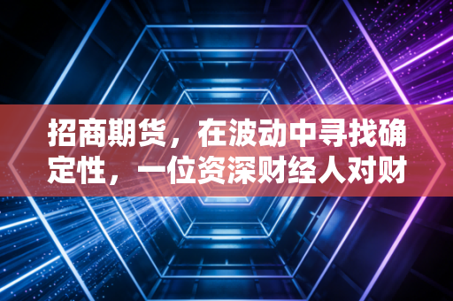 招商期货,在波动中寻找确定性,一位资深财经人对财富管理的深度思考