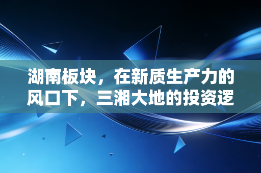 湖南板块，在新质生产力的风口下，三湘大地的投资逻辑与烟火气