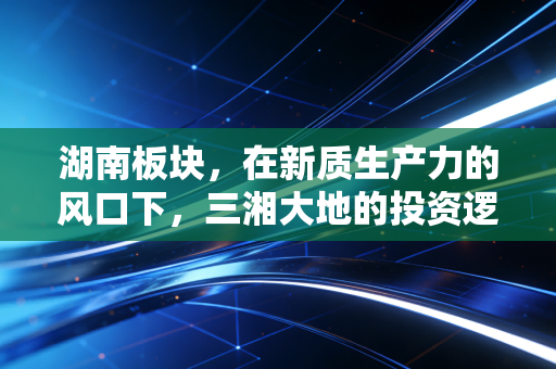 湖南板块，在新质生产力的风口下，三湘大地的投资逻辑与烟火气