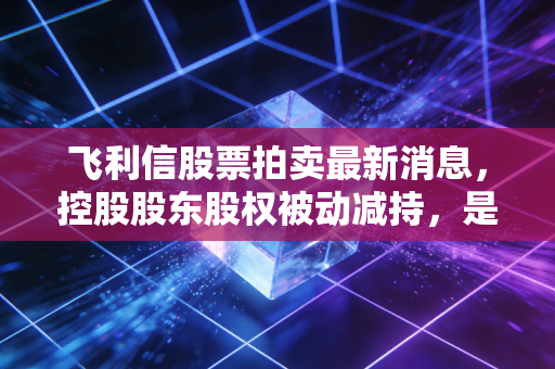 飞利信股票拍卖最新消息,控股股东股权被动减持,是黄金坑还是接盘侠的噩梦?