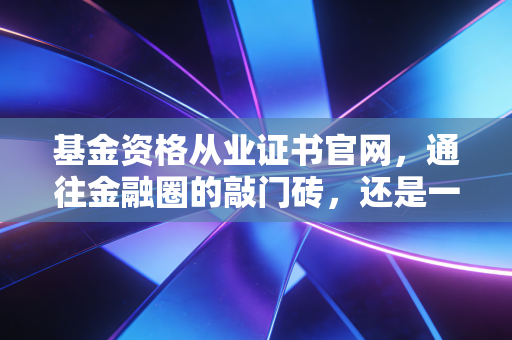 基金资格从业证书官网，通往金融圈的敲门砖，还是一张废纸？—— 深度解析考证背后的真相与实操指南