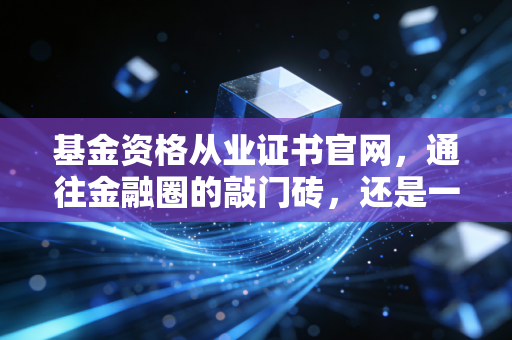 基金资格从业证书官网，通往金融圈的敲门砖，还是一张废纸？—— 深度解析考证背后的真相与实操指南