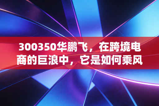 300350华鹏飞,在跨境电商的巨浪中,它是如何乘风破浪还是随波逐流的?