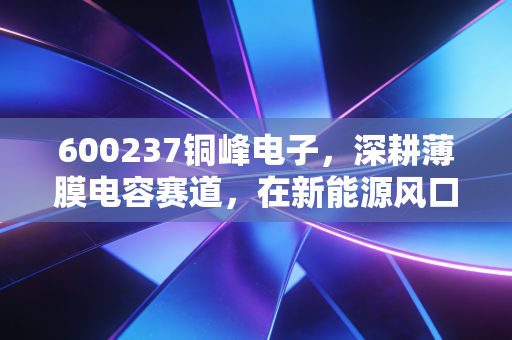 600237铜峰电子，深耕薄膜电容赛道，在新能源风口下这只老牌国企的第二春来了吗？