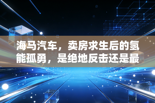 海马汽车,卖房求生后的氢能孤勇,是绝地反击还是最后的倔强?