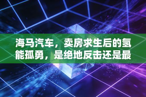 海马汽车,卖房求生后的氢能孤勇,是绝地反击还是最后的倔强?