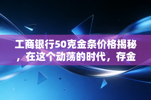工商银行50克金条价格揭秘,在这个动荡的时代,存金条到底是不是普通人的避风港?